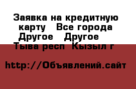 Заявка на кредитную карту - Все города Другое » Другое   . Тыва респ.,Кызыл г.